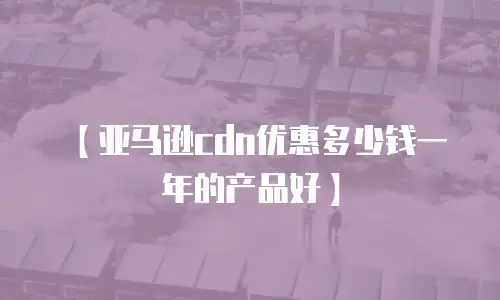 【亚马逊cdn优惠多少钱一年的产品好】