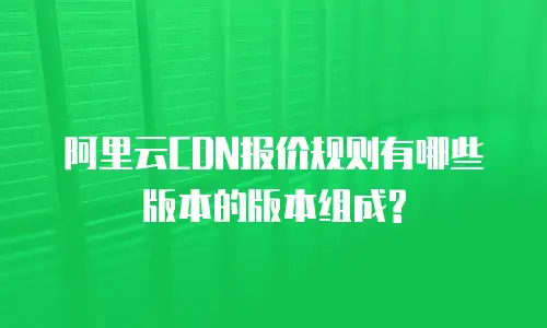 阿里云CDN报价规则有哪些版本的版本组成?