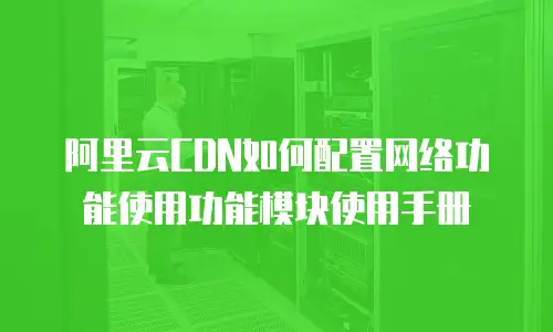 阿里云CDN如何配置网络功能使用功能模块使用手册