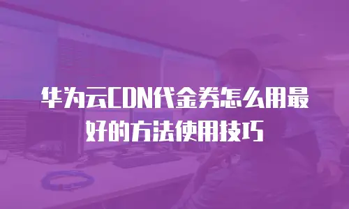 华为云CDN代金券怎么用最好的方法使用技巧