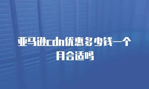 亚马逊cdn优惠多少钱一个月合适吗
