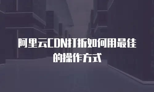 阿里云CDN打折如何用最佳的操作方式
