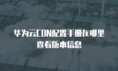 华为云CDN配置手册在哪里查看版本信息