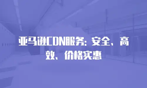 亚马逊CDN服务: 安全、高效、价格实惠