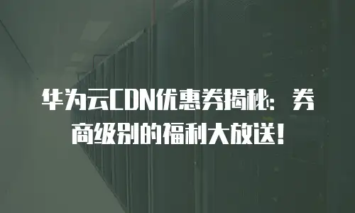 华为云CDN优惠券揭秘：券商级别的福利大放送！