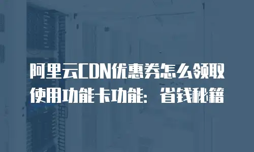 阿里云CDN优惠券怎么领取使用功能卡功能：省钱秘籍