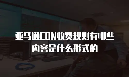 亚马逊CDN收费规则有哪些内容是什么形式的