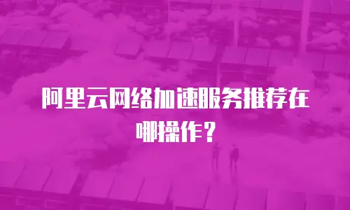 阿里云网络加速服务推荐在哪操作？