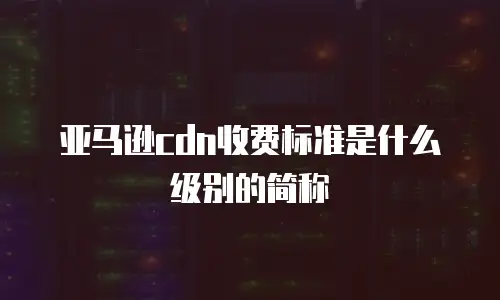 亚马逊cdn收费标准是什么级别的简称
