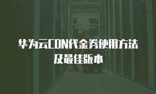 华为云CDN代金券使用方法及最佳版本