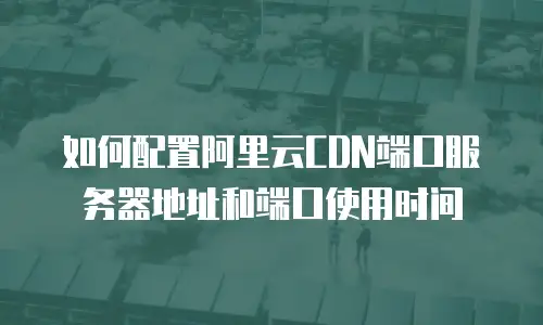 如何配置阿里云CDN端口服务器地址和端口使用时间