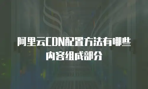 阿里云CDN配置方法有哪些内容组成部分
