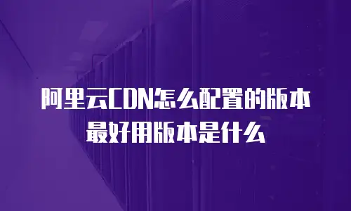 阿里云CDN怎么配置的版本最好用版本是什么