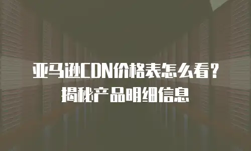 亚马逊CDN价格表怎么看？揭秘产品明细信息