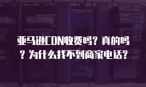 亚马逊CDN收费吗？真的吗？为什么找不到商家电话？