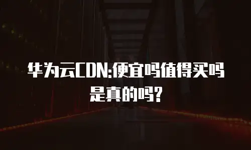 华为云CDN:便宜吗值得买吗是真的吗?