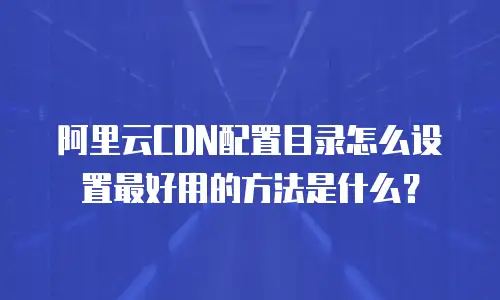 阿里云CDN配置目录怎么设置最好用的方法是什么？