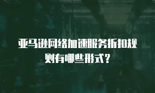 亚马逊网络加速服务折扣规则有哪些形式？