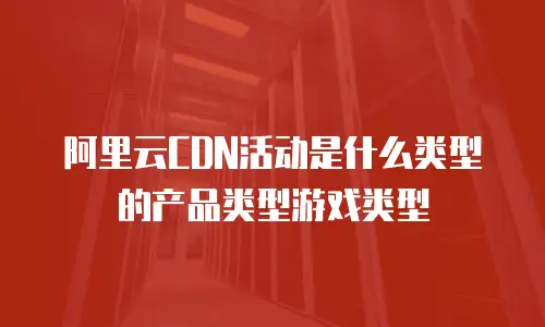 阿里云CDN活动是什么类型的产品类型游戏类型