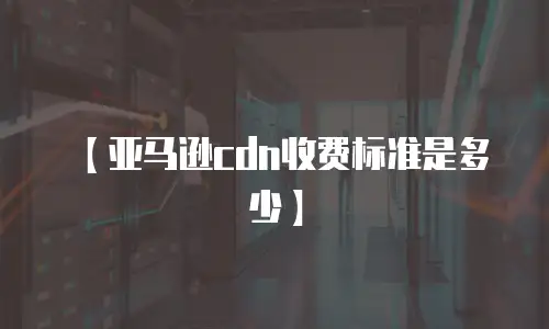 【亚马逊cdn收费标准是多少】
