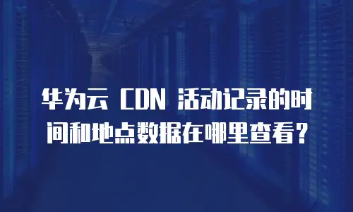 华为云 CDN 活动记录的时间和地点数据在哪里查看？