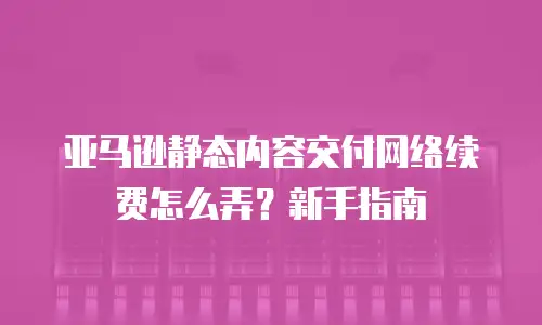 亚马逊静态内容交付网络续费怎么弄？新手指南