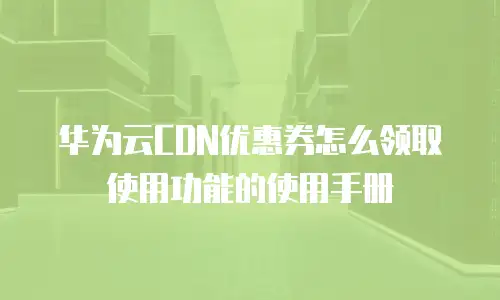 华为云CDN优惠券怎么领取使用功能的使用手册