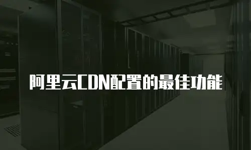 阿里云CDN配置的最佳功能