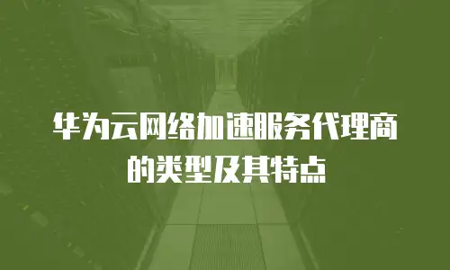 华为云网络加速服务代理商的类型及其特点