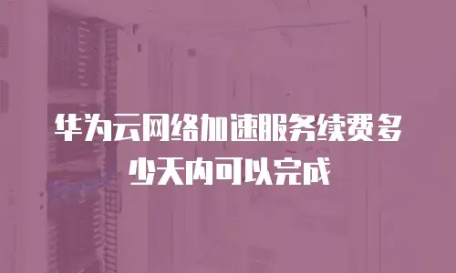 华为云网络加速服务续费多少天内可以完成