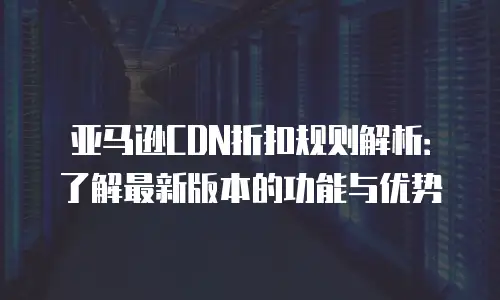 亚马逊CDN折扣规则解析：了解最新版本的功能与优势