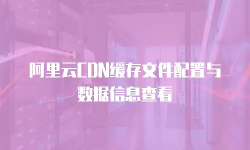 阿里云CDN缓存文件配置与数据信息查看