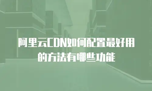 阿里云CDN如何配置最好用的方法有哪些功能