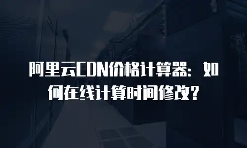 阿里云CDN价格计算器：如何在线计算时间修改？