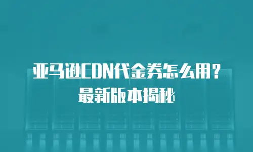 亚马逊CDN代金券怎么用？最新版本揭秘