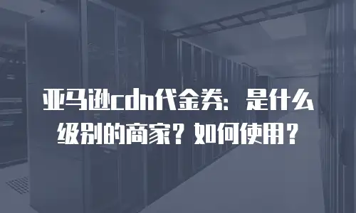 亚马逊cdn代金券：是什么级别的商家？如何使用？