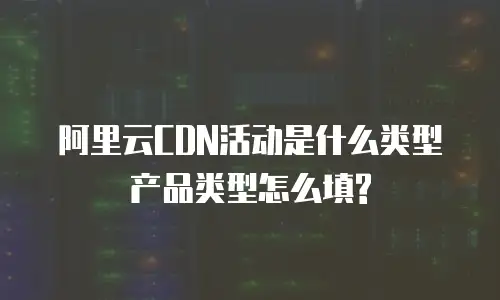 阿里云CDN活动是什么类型产品类型怎么填?