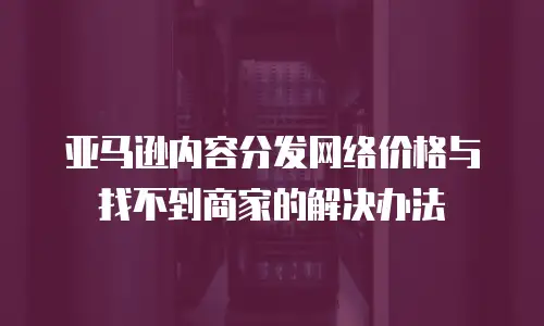 亚马逊内容分发网络价格与找不到商家的解决办法
