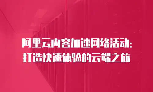阿里云内容加速网络活动：打造快速体验的云端之旅