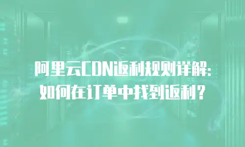 阿里云CDN返利规则详解：如何在订单中找到返利？