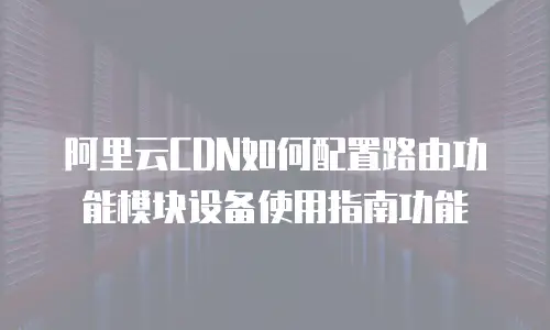 阿里云CDN如何配置路由功能模块设备使用指南功能