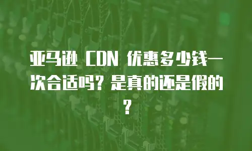亚马逊 CDN 优惠多少钱一次合适吗？是真的还是假的？
