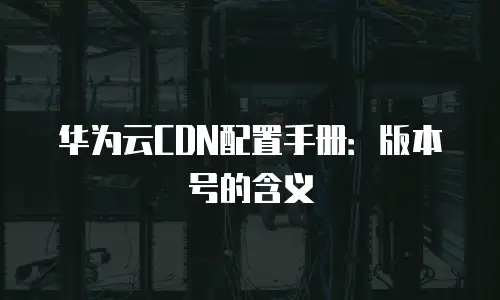 华为云CDN配置手册：版本号的含义
