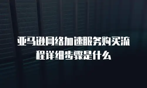 亚马逊网络加速服务购买流程详细步骤是什么
