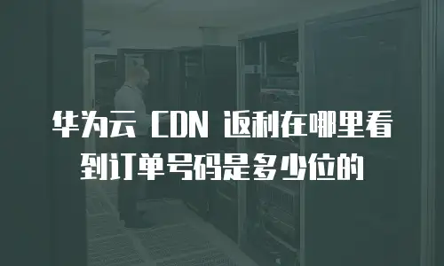 华为云 CDN 返利在哪里看到订单号码是多少位的