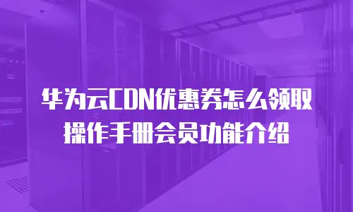 华为云CDN优惠券怎么领取操作手册会员功能介绍