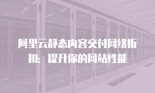 阿里云静态内容交付网络折扣：提升你的网站性能