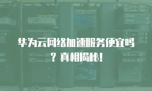 华为云网络加速服务便宜吗？真相揭秘！