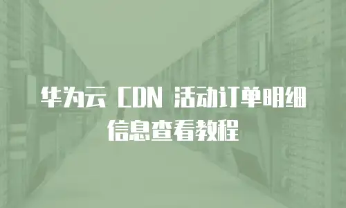 华为云 CDN 活动订单明细信息查看教程