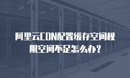 阿里云CDN配置缓存空间权限空间不足怎么办？